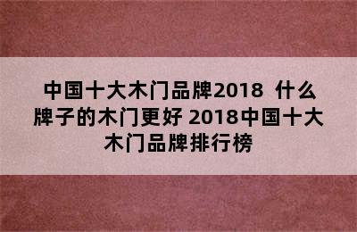 中国十大木门品牌2018  什么牌子的木门更好 2018中国十大木门品牌排行榜